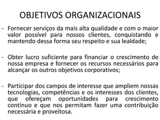 OBJETIVOS ORGANIZACIONAIS
- Fornecer serviços da mais alta qualidade e com o maior
valor possível para nossos clientes, conquistando e
mantendo dessa forma seu respeito e sua lealdade;
- Obter lucro suficiente para financiar o crescimento de
nossa empresa e fornecer os recursos necessários para
alcançar os outros objetivos corporativos;
- Participar dos campos de interesse que ampliem nossas
tecnologias, competências e os interesses dos clientes,
que ofereçam oportunidades para crescimento
contínuo e que nos permitam fazer uma contribuição
necessária e proveitosa.
 