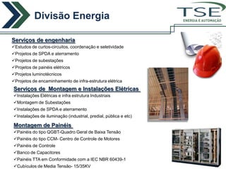 Divisão Energia
                                                                  ENERGIA E AUTOMAÇÃO



Serviços de engenharia
Estudos de curtos-circuitos, coordenação e seletividade
Projetos de SPDA e aterramento
Projetos de subestações
Projetos de painéis elétricos
Projetos luminotécnicos
Projetos de encaminhamento de infra-estrutura elétrica
Serviços de Montagem e Instalações Elétricas
Instalações Elétricas e infra estrutura Industriais
Montagem de Subestações
Instalações de SPDA e aterramento
Instalações de iluminação (industrial, predial, pública e etc)

Montagem de Painéis
Painéis do tipo QGBT-Quadro Geral de Baixa Tensão
Painéis do tipo CCM- Centro de Controle de Motores
Painéis de Controle
Banco de Capacitores
Painéis TTA em Conformidade com a IEC NBR 60439-1
Cubículos de Media Tensão- 15/35KV
 