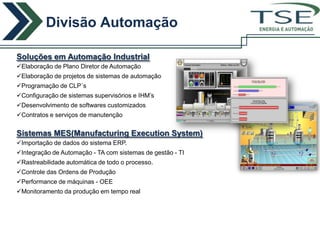 Divisão Automação
                                                            ENERGIA E AUTOMAÇÃO



Soluções em Automação Industrial
Elaboração de Plano Diretor de Automação
Elaboração de projetos de sistemas de automação
Programação de CLP´s
Configuração de sistemas supervisórios e IHM’s
Desenvolvimento de softwares customizados
Contratos e serviços de manutenção


Sistemas MES(Manufacturing Execution System)
Importação de dados do sistema ERP.
Integração de Automação - TA com sistemas de gestão - TI
Rastreabilidade automática de todo o processo.
Controle das Ordens de Produção
Performance de máquinas - OEE
Monitoramento da produção em tempo real
 