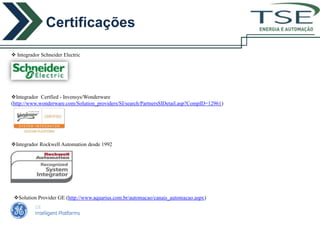 Certificações
                                                                                             ENERGIA E AUTOMAÇÃO



 Integrador Schneider Electric




Integrador Certfied - Invensys/Wonderware
(http://www.wonderware.com/Solution_providers/SI/search/PartnersSIDetail.asp?CompID=12961)




Integrador Rockwell Automation desde 1992




 Solution Provider GE (http://www.aquarius.com.br/automacao/canais_automacao.aspx)
 