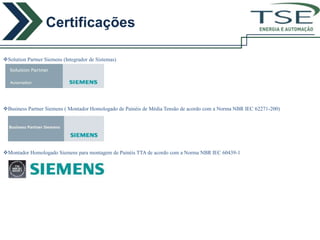 Certificações
                                                                                                  ENERGIA E AUTOMAÇÃO




Solution Partner Siemens (Integrador de Sistemas)




Business Partner Siemens ( Montador Homologado de Painéis de Média Tensão de acordo com a Norma NBR IEC 62271-200)




Montador Homologado Siemens para montagem de Painéis TTA de acordo com a Norma NBR IEC 60439-1
 