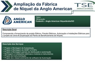 Ampliação da Fábrica
             de Níquel da Anglo American                                          ENERGIA E AUTOMAÇÃO



                                       Setor
                                       Mineração
                                       Codemin – Anglo American Niquelândia/GO



Descrição Geral

Compreende o fornecimento de projeto Elétrico, Painéis Elétricos, Automação e Instalações Elétricas para
o projeto da Usina lll (Duplicação da Planta de Beneficiamento de Níquel).



Descrição dos Serviços

 Projeto e Montagem de Subestação
 Projeto e Montagem de QGBT e CCM’s
 Projeto e Montagem paineis de distribuição e automação
 Montagem e instalações elétricas e motores e instrumentos
 Projeto de Instrumentação
 Projeto de e desenvolvimento de software de Automação
 