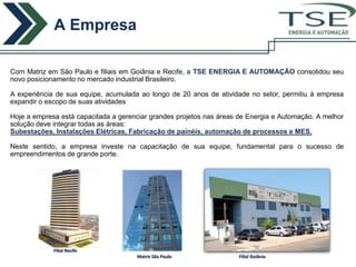 A Empresa
                                                                                       ENERGIA E AUTOMAÇÃO




Com Matriz em São Paulo e filiais em Goiânia e Recife, a TSE ENERGIA E AUTOMAÇÃO consolidou seu
novo posicionamento no mercado industrial Brasileiro.

A experiência de sua equipe, acumulada ao longo de 20 anos de atividade no setor, permitiu à empresa
expandir o escopo de suas atividades

Hoje a empresa está capacitada a gerenciar grandes projetos nas áreas de Energia e Automação. A melhor
solução deve integrar todas as áreas:
Subestações, Instalações Elétricas, Fabricação de painéis, automação de processos e MES.

Neste sentido, a empresa investe na capacitação de sua equipe, fundamental para o sucesso de
empreendimentos de grande porte.




             Filial Recife
                                      Matriz São Paulo                Filial Goiânia
 