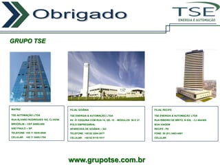 ENERGIA E AUTOMAÇÃO




GRUPO TSE




MATRIZ                               FILIAL GOIÂNIA                                        FILIAL RECIFE

TSE AUTOMAÇÃO LTDA                   TSE ENERGIA & AUTOMAÇÃO LTDA                          TSE ENERGIA & AUTOMAÇÃO LTDA
RUA ÁLVARO RODRIGUES 182, CJ 93/94   AV. 01 ESQUINA COM RUA 14, QD. 15 - MÓDULOS 36 E 37   RUA RIBEIRO DE BRITO, N 830, - CJ 404/405
BROOKLIN – CEP 04582-000             POLO EMPRESARIAL                                      BOA VIAGEM
SÃO PAULO – SP                       APARECIDA DE GOIÂNIA – GO                             RECIFE - PE
TELEFONE: +55 11 5535-5840           TELEFONE: +55 62 3204-2077                            FONE: 55 (81) 3463-4401
CELULAR: +55 11 8455-1704            CELULAR: +55 62 8118-1017                             CELULAR:




                                     www.grupotse.com.br
 
