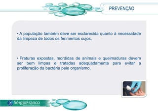 PREVENÇÃO
• A população também deve ser esclarecida quanto à necessidade
da limpeza de todos os ferimentos sujos.
• Fraturas expostas, mordidas de animais e queimaduras devem
ser bem limpas e tratadas adequadamente para evitar a
proliferação da bactéria pelo organismo.
 