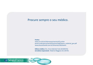 Procure sempre o seu médico.
Fontes:
www.cva.ufrj.br/informacao/vacinas/dT-pr.htm
portal.saude.gov.br/portal/arquivos/pdf/tetano_acidental_gve.pdf
www.drauziovarella.com.br/Sintomas/336/tetano
Editora médica: Dra. Anna Gabriela Fuks (615039-RJ)
Jornalista responsável: Roberto Maggessi (31.250 RJ)
 