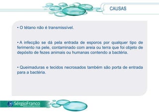 CAUSAS
• O tétano não é transmissível.
• A infecção se dá pela entrada de esporos por qualquer tipo de
ferimento na pele, contaminado com areia ou terra que foi objeto de
depósito de fezes animais ou humanas contendo a bactéria.
• Queimaduras e tecidos necrosados também são porta de entrada
para a bactéria.
 