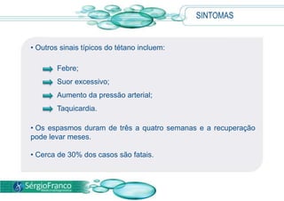SINTOMAS
• Outros sinais típicos do tétano incluem:
Febre;
Suor excessivo;
Aumento da pressão arterial;
Taquicardia.
• Os espasmos duram de três a quatro semanas e a recuperação
pode levar meses.
• Cerca de 30% dos casos são fatais.
 