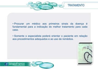 TRATAMENTO
• Procurar um médico aos primeiros sinais da doença é
fundamental para a indicação do melhor tratamento para cada
caso.
• Somente o especialista poderá orientar o paciente em relação
aos procedimentos adequados e ao uso de remédios.
 