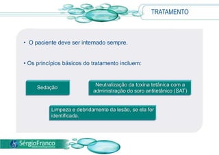 • O paciente deve ser internado sempre.
• Os princípios básicos do tratamento incluem:
TRATAMENTO
Sedação
Neutralização da toxina tetânica com a
administração do soro antitetânico (SAT)
Limpeza e debridamento da lesão, se ela for
identificada.
 