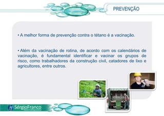 PREVENÇÃO
• A melhor forma de prevenção contra o tétano é a vacinação.
• Além da vacinação de rotina, de acordo com os calendários de
vacinação, é fundamental identificar e vacinar os grupos de
risco, como trabalhadores da construção civil, catadores de lixo e
agricultores, entre outros.
 