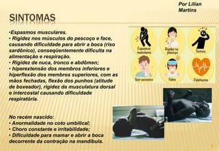 Por Lilian
Martins
SINTOMAS
•Espasmos musculares.
• Rigidez nos músculos do pescoço e face,
causando dificuldade para abrir a boca (riso
sardônico), conseqüentemente dificulta na
alimentação e respiração.
• Rigidez de nuca, tronco e abdômen;
• hiperextensão dos membros inferiores e
hiperflexão dos membros superiores, com as
mãos fechadas, flexão dos punhos (atitude
de boxeador), rigidez da musculatura dorsal
e intercostal causando dificuldade
respiratória.
No recém nascido:
• Anormalidade no coto umbilical;
• Choro constante e irritabilidade;
• Dificuldade para mamar e abrir a boca
decorrente da contração na mandíbula.
6
 