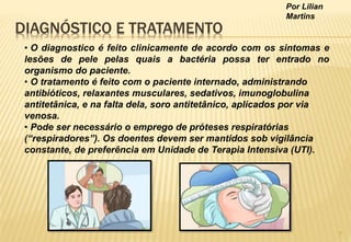 Por Lilian
Martins
DIAGNÓSTICO E TRATAMENTO
• O diagnostico é feito clinicamente de acordo com os sintomas e
lesões de pele pelas quais a bactéria possa ter entrado no
organismo do paciente.
• O tratamento é feito com o paciente internado, administrando
antibióticos, relaxantes musculares, sedativos, imunoglobulina
antitetânica, e na falta dela, soro antitetânico, aplicados por via
venosa.
• Pode ser necessário o emprego de próteses respiratórias
(“respiradores”). Os doentes devem ser mantidos sob vigilância
constante, de preferência em Unidade de Terapia Intensiva (UTI).
7
 