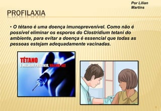 Por Lilian
Martins
PROFILAXIA
• O tétano é uma doença imunoprevenível. Como não é
possível eliminar os esporos do Clostridium tetani do
ambiente, para evitar a doença é essencial que todas as
pessoas estejam adequadamente vacinadas.
8
 
