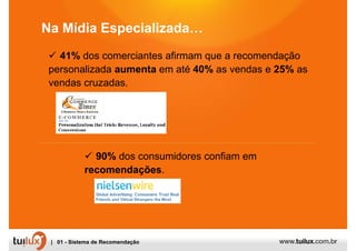 Na Mídia Especializada…
   41% dos comerciantes afirmam que a recomendação
 personalizada aumenta em até 40% as vendas e 25% as
 vendas cruzadas.




              90% dos consumidores confiam em
            recomendações.




 | 01 - Sistema de Recomendação
 
