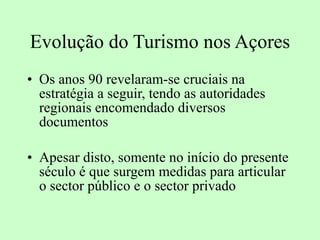Evolução do Turismo nos Açores Os anos 90 revelaram-se cruciais na estratégia a seguir, tendo as autoridades regionais encomendado diversos documentos Apesar disto, somente no início do presente século é que surgem medidas para articular o sector público e o sector privado 
