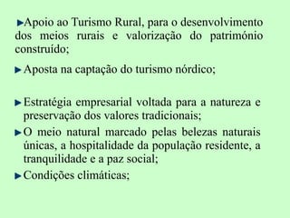 Apoio ao Turismo Rural, para o desenvolvimento dos meios rurais e valorização do património construído; Aposta na captação do turismo nórdico; Estratégia empresarial voltada para a natureza e preservação dos valores tradicionais; O meio natural marcado pelas belezas naturais únicas, a hospitalidade da população residente, a tranquilidade e a paz social; Condições climáticas; 