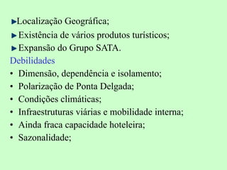 Localização Geográfica; Existência de vários produtos turísticos; Expansão do Grupo SATA. Debilidades Dimensão, dependência e isolamento; Polarização de Ponta Delgada; Condições climáticas; Infraestruturas viárias e mobilidade interna; Ainda fraca capacidade hoteleira; Sazonalidade; 
