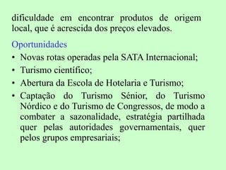 dificuldade em encontrar produtos de origem local, que é acrescida dos preços elevados. Oportunidades Novas rotas operadas pela SATA Internacional; Turismo científico; Abertura da Escola de Hotelaria e Turismo; Captação do Turismo Sénior, do Turismo Nórdico e do Turismo de Congressos, de modo a combater a sazonalidade, estratégia partilhada quer pelas autoridades governamentais, quer pelos grupos empresariais; 