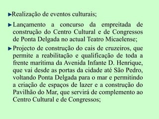 Realização de eventos culturais; Lançamento a concurso da empreitada de construção do Centro Cultural e de Congressos de Ponta Delgada no actual Teatro Micaelense; Projecto de construção do cais de cruzeiros, que permite a reabilitação e qualificação de toda a frente marítima da Avenida Infante D. Henrique, que vai desde as portas da cidade até São Pedro, voltando Ponta Delgada para o mar e permitindo a criação de espaços de lazer e a construção do Pavilhão do Mar, que servirá de complemento ao Centro Cultural e de Congressos; 