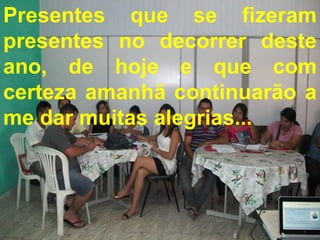 Presentes que se fizeram
presentes no decorrer deste
ano, de hoje e que com
certeza amanhã continuarão a
me dar muitas alegrias...
 Presentes que se fizeram presentes no
 decorrer deste ano, de hoje e que com
 certeza amanhã continuarão a me dar
           muitas alegrias...
 