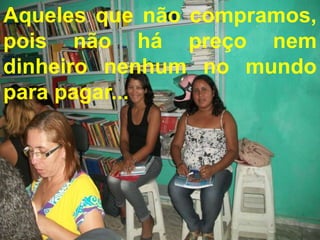 Aqueles que não compramos,
pois não há preço nem
dinheiro nenhum no mundo
para pagar...
    Vocês são presentes de coração...
 Aqueles que não compramos, pois não
   há preço nem dinheiro nenhum no
          mundo para pagar...
 