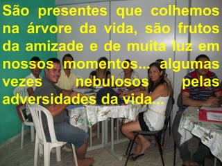 São presentes que colhemos
na árvore da vida, são frutos
da amizade e de muita luz em
nossos momentos... algumas
  São presentes que colhemos na árvore
vezesvida, são frutos da amizade e de
   da
             nebulosos           pelas
adversidades nossos momentos...
    muita luz em da vida...
     algumas vezes nebulosos pelas
         adversidades da vida...
 