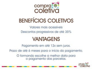 compra
                coletiva
      BENEFÍCIOS COLETIVOS
            Valores mais acessíveis
       Descontos progressivos de até 35%

               VANTAGENS
        Pagamento em até 12x sem juros.
Prazo de até 6 meses para o início do pagamento.
    O formando escolhe a melhor data para
          o pagamento das parcelas.
 