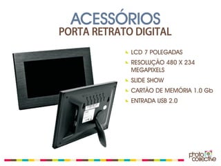 ACESSÓRIOS
PORTA RETRATO DIGITAL
             LCD 7 POLEGADAS
             RESOLUÇÃO 480 X 234
             MEGAPIXELS
             SLIDE SHOW
             CARTÃO DE MEMÓRIA 1.0 Gb
             ENTRADA USB 2.0
 