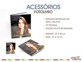 ACESSÓRIOS
  FOTOLIVRO
       IMAGENS IMPRESSAS EM
       PAPEL COUCHÊ
       70 PÁGINAS
       EDIÇÃO DE ATÉ 80 IMAGENS

       GRANDE: 25 X 30 cm
       MINI : 15 X 13 cm
 