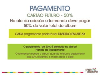 PAGAMENTO
          CARTÃO FUTURO - 50%
No ato da adesão o formando deve pagar
       50% do valor total do álbum
  CADA pagamento poderá ser DIVIDIDO EM ATÉ 6X


       O pagamento de 50% é efetuado no dia do
              Plantão de Recebimento
  O formando recebe o álbum quando efetua o pagamento
          dos 50% restantes. 6 meses após o Baile
 