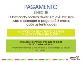 PAGAMENTO
                       CHEQUE
O formando poderá dividir em até 12x sem
   juros e começar a pagar até 6 meses
             após as festividades

       OS PRODUTOS SERÃO ENTREGUES APÓS
          O VALOR INTEGRAL SER QUITADO

         Os cheques devem ser entregues no dia do
                 Plantão de Recebimento
  O formando recebe o álbum após o valor integral do álbum
                        ser quitado.
 