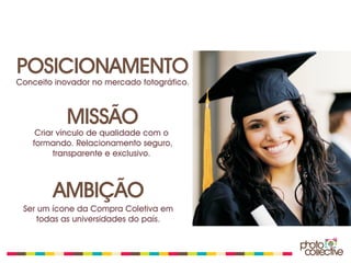POSICIONAMENTO
Conceito inovador no mercado fotográfico.



            MISSÃO
    Criar vínculo de qualidade com o
   formando. Relacionamento seguro,
         transparente e exclusivo.



        AMBIÇÃO
 Ser um ícone da Compra Coletiva em
     todas as universidades do país.
 