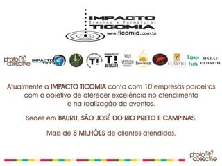 Atualmente a IMPACTO TICOMIA conta com 10 empresas parceiras
     com o objetivo de oferecer excelência no atendimento
                  e na realização de eventos.

     Sedes em BAURU, SÃO JOSÉ DO RIO PRETO E CAMPINAS.

           Mais de 8 MILHÕES de clientes atendidos.
 