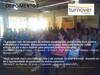 DEPOIMENTOS “ A palestra veio de encontro às minhas expectativas. Achei muito bom o tema Inteligência e Vontade. Essa palestra serviu para fazer uma reflexão sobre atitude no dia a dia e motivar para procurar melhorar sempre“ (Sebastião Belini, 41 anos – Professor – E.M.E.F. Profª Maria Gazot Talarico – Gabriel Monteiro/SP). “ Hoje aprendi mais uma lição de vida e de vontade de lutar e vencer. Gostaria de ter a oportunidade de participar de outras palestras” (Silmara P. de Barros, 32 anos – Costureira – Gabriel Monteiro/SP). 