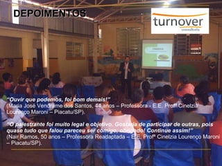 DEPOIMENTOS “ Ouvir que podemos, foi bom demais!” (Maria José Vendrame dos Santos, 44 anos – Professora - E.E. Profª Cinelzia Lourenço Maroni – Piacatu/SP). “ O palestrante foi muito legal e objetivo. Gostaria de participar de outras, pois quase tudo que falou pareceu ser comigo, obrigado! Continue assim!” (Nair Ramos, 50 anos – Professora Readaptada – E.E. Profª Cinelzia Lourenço Maroni – Piacatu/SP). 
