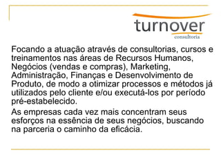 Focando a atuação através de consultorias, cursos e treinamentos nas áreas de Recursos Humanos, Negócios (vendas e compras), Marketing, Administração, Finanças e Desenvolvimento de Produto, de modo a otimizar processos e métodos já utilizados pelo cliente e/ou executá-los por período pré-estabelecido.  As empresas cada vez mais concentram seus esforços na essência de seus negócios, buscando na parceria o caminho da eficácia. 