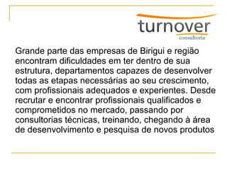 Grande parte das empresas de Birigui e região encontram dificuldades em ter dentro de sua estrutura, departamentos capazes de desenvolver todas as etapas necessárias ao seu crescimento, com profissionais adequados e experientes. Desde recrutar e encontrar profissionais qualificados e comprometidos no mercado, passando por consultorias técnicas, treinando, chegando à área de desenvolvimento e pesquisa de novos produtos 