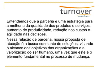 Entendemos que a parceria é uma estratégia para a melhoria da qualidade dos produtos e serviços, aumento de produtividade, redução nos custos e agilidade nas decisões. Nessa relação de parceria, nossa proposta de atuação é a busca constante de soluções, visando o alcance dos objetivos das organizações e a valorização do ser humano, uma vez que este é o elemento fundamental no processo de mudança. 
