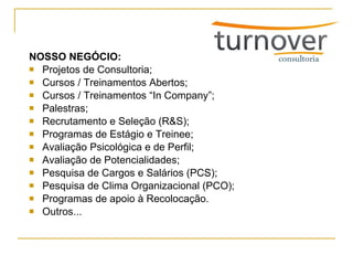 NOSSO NEGÓCIO: Projetos de Consultoria; Cursos / Treinamentos Abertos; Cursos / Treinamentos “In Company”; Palestras; Recrutamento e Seleção (R&S); Programas de Estágio e Treinee; Avaliação Psicológica e de Perfil; Avaliação de Potencialidades; Pesquisa de Cargos e Salários (PCS); Pesquisa de Clima Organizacional (PCO); Programas de apoio à Recolocação. Outros... 