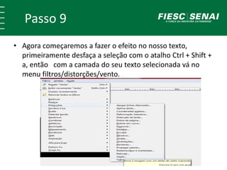 Passo 9
• Agora começaremos a fazer o efeito no nosso texto,
primeiramente desfaça a seleção com o atalho Ctrl + Shift +
a, então com a camada do seu texto selecionada vá no
menu filtros/distorções/vento.
 