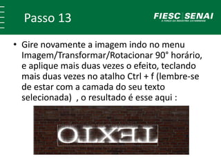 Passo 13
• Gire novamente a imagem indo no menu
Imagem/Transformar/Rotacionar 90° horário,
e aplique mais duas vezes o efeito, teclando
mais duas vezes no atalho Ctrl + f (lembre-se
de estar com a camada do seu texto
selecionada) , o resultado é esse aqui :
 