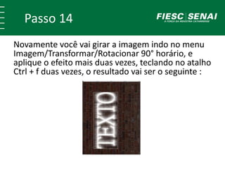 Passo 14
Novamente você vai girar a imagem indo no menu
Imagem/Transformar/Rotacionar 90° horário, e
aplique o efeito mais duas vezes, teclando no atalho
Ctrl + f duas vezes, o resultado vai ser o seguinte :
 