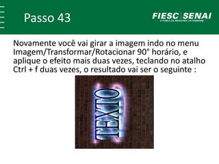Passo 43
Novamente você vai girar a imagem indo no menu
Imagem/Transformar/Rotacionar 90° horário, e
aplique o efeito mais duas vezes, teclando no atalho
Ctrl + f duas vezes, o resultado vai ser o seguinte :
 