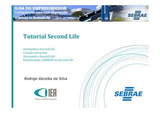 Tutorial Second Life
Instalando o Second Life
Criando um avatar
Acessando o Second Life
Encontrando o SEBRAE no Second Life




Rodrigo Gecelka da Silva
 