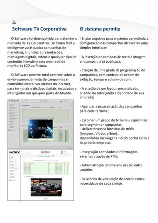 3.                                           
    Software TV Corporativa                     O sistema permite 
                                                   
   O Software foi desenvolvido para atender o  ‐ Enviar arquivos para o sistema permitindo a 
mercado de TV Corporativa. De forma fácil e  configuração das campanhas através de uma 
inteligente você publica campanhas de             simples interface; 
marketing, anúncios, apresentações,                
mensagens digitais, vídeos e qualquer tipo de  ‐ A inserção de camadas de texto e imagem, 
conteúdo interativo para uma rede de              em campanha já publicada; 
monitores LCD ou Plasma.                           
                                                  ‐ Criação de uma grade de programação de 
   O Software permite total controle sobre o  campanhas, com controle de ordem de 
envio e gerenciamento de campanhas e              exibição, tempo e volume de som; 
conteúdos interativos através da internet,         
para terminais e displays digitais, instalados e  ‐ A criação de um layout personalizado, 
interligados em qualquer parte do Mundo.          criando ou reforçando a identidade de sua 
                                                  empresa; 
                                                   
                                                  ‐ Agendar a programação das campanhas 
                                                  para cada terminal; 
                                                   
                                                  ‐ Escolher um grupo de terminais específicos 
                                                  para segmentar campanhas;  
                                                  ‐ Utilizar diversos formatos de mídia 
                                                  (Imagens, Vídeos e Som); 
                                                  Disponibiliza mensagens RSS do portal Terra e 
                                                  da própria empresa;  
                                                  
                                                  ‐ Integração com dados e informações 
                                                  externas através de XML; 
                                                   
                                                  ‐ Administração de níveis de acesso entre 
                                                  usuários. 
                                                   
                                                  ‐ Relatórios de veiculação de acordo com a 
                                                  necessidade de cada cliente. 
                                                   
                                                    
 