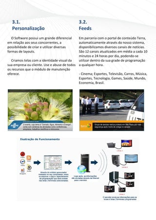 3.1.                                       3.2. 
    Personalização                             Feeds 
                                               
   O Software possui um grande diferencial    Em parceria com o portal de conteúdo Terra, 
em relação aos seus concorrentes, a           automaticamente através do nosso sistema, 
possibilidade de criar e utilizar diversas    disponibilizamos diversos canais de notícias. 
formas de layouts.                            São 12 canais atualizados em média a cada 10 
                                              minutos e 24 horas por dia, podendo‐se 
   Criamos telas com a identidade visual da   utilizar dentro da sua grade de programação 
sua empresa ou cliente. Use e abuse de todos  a qualquer hora. 
os recursos que o módulo de manutenção         
oferece.                                      ‐ Cinema; Esportes, Televisão, Carros, Música, 
                                              Esportes, Tecnologia, Games, Saúde, Mundo, 
                                              Economia, Brasil. 
                                                




 




                                                                                        
 