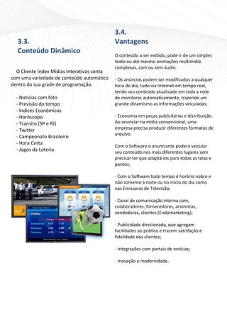                                              3.4
                                                   4. 
    3.3. 
    3                                            Vantagen
                                                        ns 
    Conteúd
    C     do Dinâ
                âmico                             
                                                 O coonteúdo a s ser exibidoo, pode ir d
                                                                                       de um simp ples 
 
                                                 texto ou até m mesmo anim  mações mu  ultimídia 
                                                 commplexas, com ou sem áudio.  
  O Cliente Ín
             ndex Mídia as Interativas conta      
com uma varie edade de conteúdo  o automático    ‐ Os anúncios p podem ser  r modificaddos a qualqquer 
denttro da sua grade de programa  ação.          horaa do dia, tu
                                                                udo via Inteernet em tempo real,   , 
                                                 tenddo seu cont  teúdo atuaalizado em toda a red  de 
    Notícias co
  ‐ N         om foto                            de mmonitores a automatica amente, tr razendo um m 
  ‐ P
    Previsão d
             do tempo                            grannde dinami  ismo as infformações veiculadas   s; 
  ‐ Í
    Índices Eco
              onômicos                            
  ‐ H
    Horóscopo o                                      onomia em
                                                 ‐ Eco          m peças publicitárias e e distribuiç
                                                                                                   ção. 
  ‐ T
    Transito (S
              SP e RJ)                           Ao aanunciar na a mídia connvencional  l, uma 
  ‐ T
    Twitter                                      emp presa precisa produzir diferente  es formato os de 
                                                 arquuivo. 
  ‐ C
    Campeona  ato Brasile
                        eiro 
                                                  
  ‐ H
    Hora Certaa 
                                                 Com m o Softwar re o anuncciante pode erá veicular 
  ‐ Jogos da L
             Loteria                             seu conteúdo nos mais d   diferentes l lugares semm 
                                                 preccisar ter qu
                                                                ue adaptá‐l los para todas as telaas e 
                                                 pont tos; 
                                                  
                                                 ‐ Com o Softwa  are todo teempo é horário nobre e 
                                                 não somente à   à noite ou no início do dia como  o 
                                                 nas Emissoras de Televisão; 
                                                  
                                                 ‐ Cannal de communicação i  interna comm, 
                                                 colaboradores  s, fornecedores, acion nistas, 
                                                 vend dedores, cllientes (Endomarketi  ing); 
                                                  
                                                 ‐ Publicidade ddirecionada a, que agreegam 
                                                 facilidades ao público e t trazem satisfação e 
                                                 fidellidade dos clientes; 
                                                  
                                                 ‐ Integrações ccom portais de notícias; 
                                                  
                                                     ovação e m
                                                 ‐ Ino          modernidad  de. 
                                                  
                                                   
 
 
 