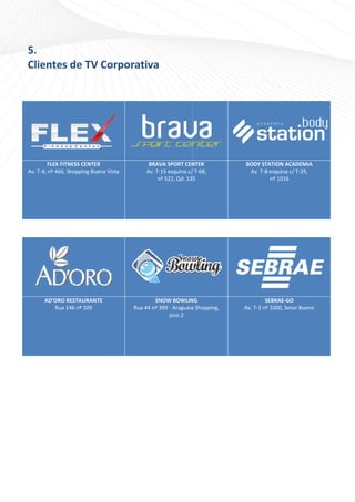 5. 
        5
        Clientes
        C      s de TV
                     V Corpo
                           orativa
         
         



                                                
                 FLEX FITNESS CENTE ER                   BRAVVA SPORT CEN  NTER          BOD
                                                                                           DY STATION ACADEMIA
        Av
         v. T‐4, nº 466,, Shopping Bu
                                    uena Vista          Av. T‐15 esquina c/
                                                                          / T‐68,         Av
                                                                                           v. T‐8 esquina c/ T‐29, 
                                                             nº 522, Qd. 135                      nº 1016
                                                                                                        6 




                                                                                                        




                                                                                                                          
               AD'ORO
                    O RESTAURAN NTE                        SNNOW BOWLIN  NG                       SEBRAE‐GGO
                  Rua 146 nº 509                   Rua 44 nº 3
                                                             399 ‐ Araguaia
                                                                          a Shopping,    Av. T‐
                                                                                              ‐3 nº 1000, Se
                                                                                                           etor Bueno 
                                                                 piso 2 




     
 
 

                                        
 
