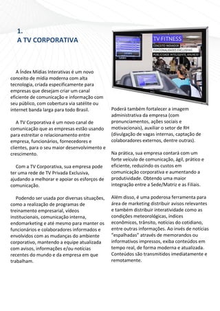 1. 
        A TV CORPORATIVA 
 
     
     
 
   A Índex Mídias Interativas é um novo 
conceito de mídia moderna com alta 
tecnologia, criada especificamente para 
empresas que desejam criar um canal 
eficiente de comunicação e informação com 
seu público, com cobertura via satélite ou 
internet banda larga para todo Brasil.          Poderá também fortalecer a imagem 
                                                administrativa da empresa (com 
   A TV Corporativa é um novo canal de          pronunciamentos, ações sociais e 
comunicação que as empresas estão usando        motivacionais), auxiliar o setor de RH 
para estreitar o relacionamento entre           (divulgação de vagas internas, captação de 
empresa, funcionários, fornecedores e           colaboradores externos, dentre outras). 
clientes, para o seu maior desenvolvimento e     
crescimento.                                    Na prática, sua empresa contará com um 
                                                forte veículo de comunicação, ágil, prático e 
   Com a TV Corporativa, sua empresa pode       eficiente, reduzindo os custos em 
ter uma rede de TV Privada Exclusiva,           comunicação corporativa e aumentando a 
ajudando a melhorar e apoiar os esforços de     produtividade. Obtendo uma maior 
comunicação.                                    integração entre a Sede/Matriz e as Filiais. 
                                                 
   Podendo ser usada por diversas situações,    Além disso, é uma poderosa ferramenta para 
como a realização de programas de               área de marketing distribuir avisos relevantes 
treinamento empresarial, vídeos                 e também distribuir interatividade como as 
institucionais, comunicação interna,            condições meteorológicas, índices 
endomarketing e até mesmo para manter os        econômicos, trânsito, notícias do cotidiano, 
funcionários e colaboradores informados e       entre outras informações. Ao invés de notícias 
envolvidos com as mudanças do ambiente          “espalhadas” através de memorandos ou 
corporativo, mantendo a equipe atualizada       informativos impressos, exiba conteúdos em 
com avisos, informações e/ou notícias           tempo real, de forma moderna e atualizada. 
recentes do mundo e da empresa em que           Conteúdos são transmitidos imediatamente e 
trabalham.                                      remotamente. 
 

                         
 